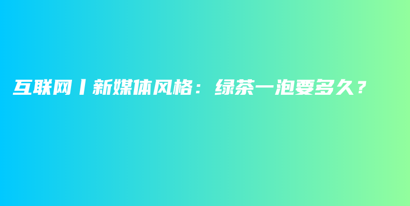 互联网丨新媒体风格：绿茶一泡要多久？插图