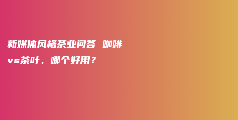 新媒体风格茶业问答 咖啡vs茶叶，哪个好用？插图