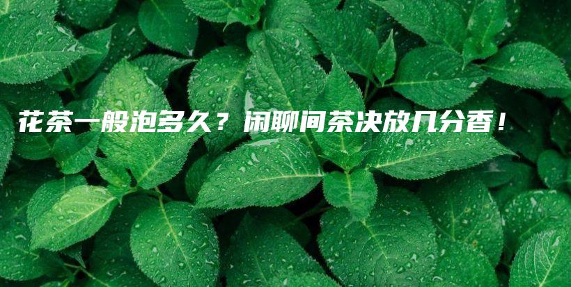 花茶一般泡多久？闲聊间茶决放几分香！插图