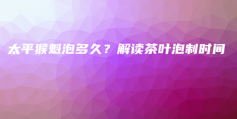 太平猴魁泡多久？解读茶叶泡制时间插图