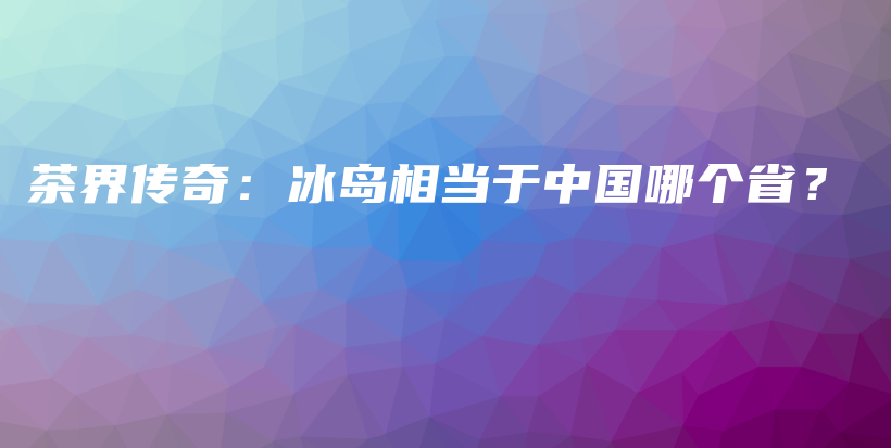 茶界传奇：冰岛相当于中国哪个省？插图