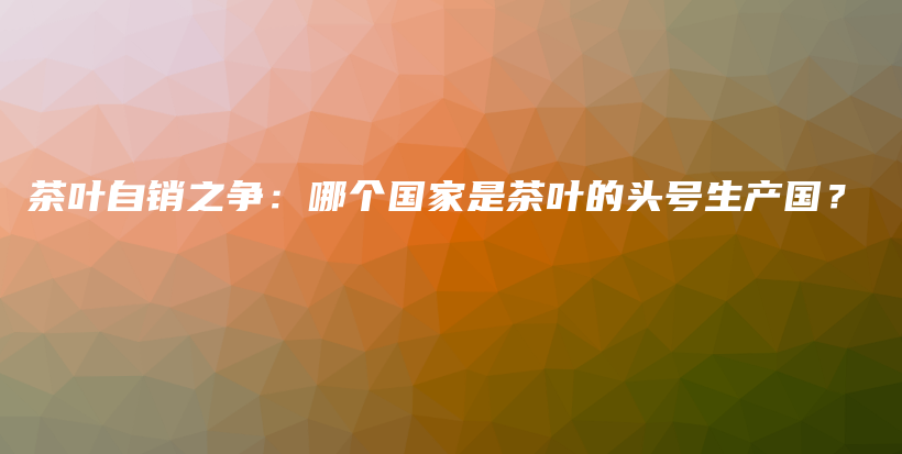 茶叶自销之争：哪个国家是茶叶的头号生产国？插图