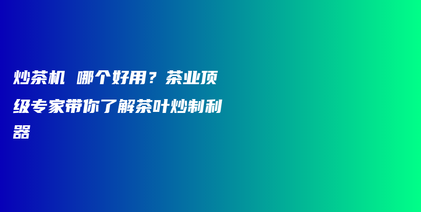 炒茶机 哪个好用？茶业顶级专家带你了解茶叶炒制利器插图