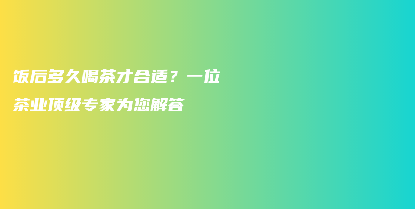 饭后多久喝茶才合适？一位茶业顶级专家为您解答插图