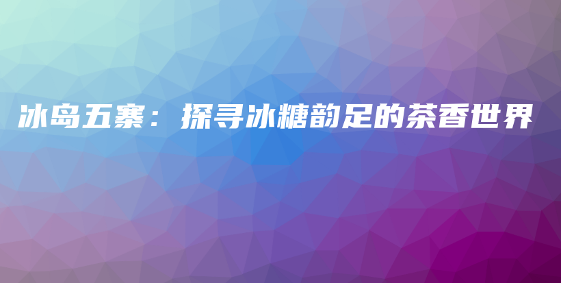 冰岛五寨：探寻冰糖韵足的茶香世界插图