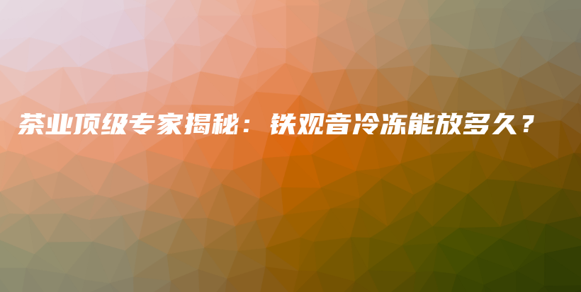 茶业顶级专家揭秘：铁观音冷冻能放多久？插图