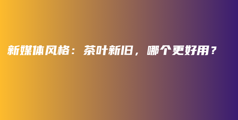 新媒体风格：茶叶新旧，哪个更好用？插图