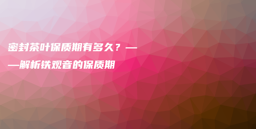 密封茶叶保质期有多久？——解析铁观音的保质期插图