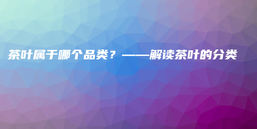 茶叶属于哪个品类？——解读茶叶的分类插图