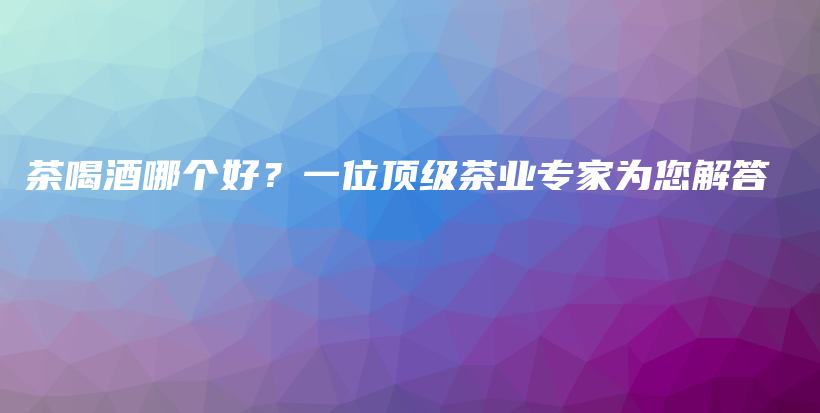 茶喝酒哪个好？一位顶级茶业专家为您解答插图