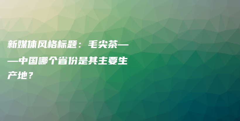 新媒体风格标题：毛尖茶——中国哪个省份是其主要生产地？插图