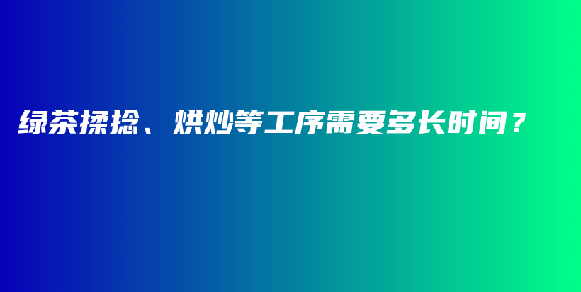 绿茶揉捻、烘炒等工序需要多长时间？插图