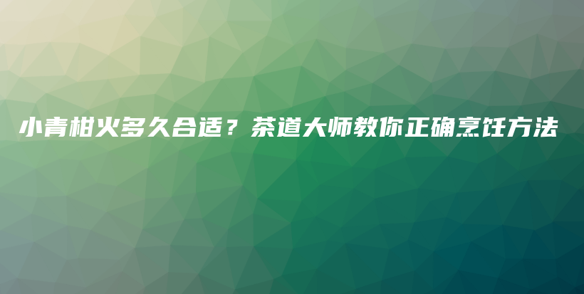 小青柑火多久合适？茶道大师教你正确烹饪方法插图