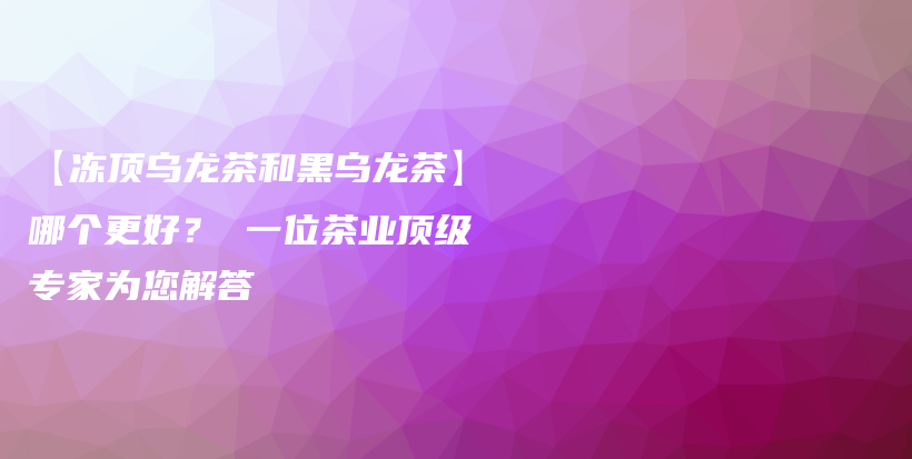 【冻顶乌龙茶和黑乌龙茶】哪个更好？ 一位茶业顶级专家为您解答插图