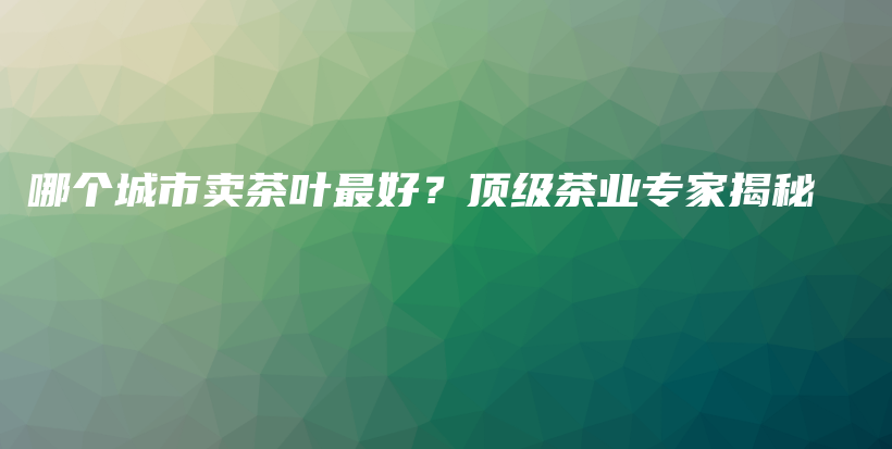 哪个城市卖茶叶最好？顶级茶业专家揭秘插图