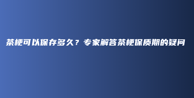 茶梗可以保存多久？专家解答茶梗保质期的疑问插图