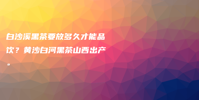 白沙溪黑茶要放多久才能品饮？黄沙白河黑茶山西出产。插图