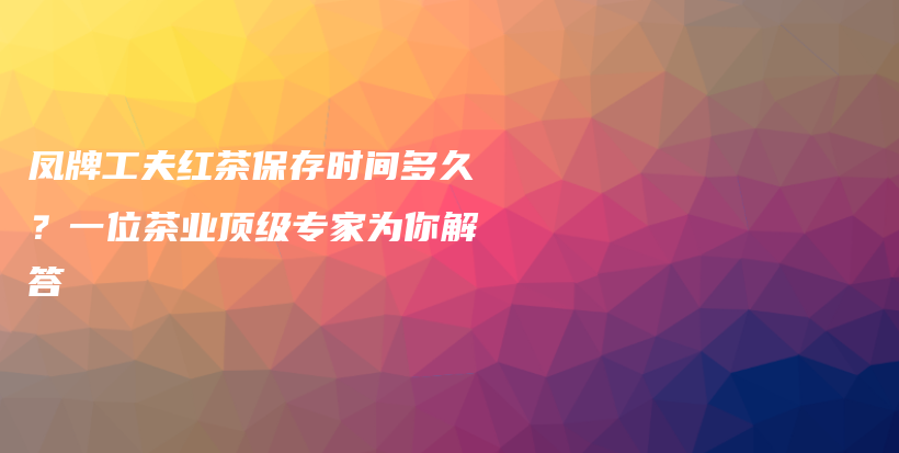 凤牌工夫红茶保存时间多久？一位茶业顶级专家为你解答插图