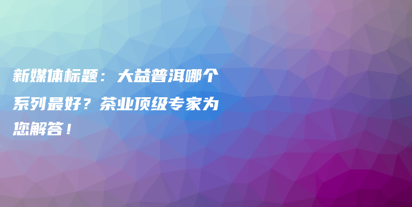 新媒体标题：大益普洱哪个系列最好？茶业顶级专家为您解答！插图