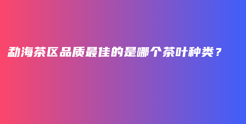 勐海茶区品质最佳的是哪个茶叶种类？插图