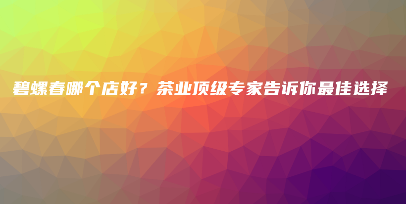 碧螺春哪个店好？茶业顶级专家告诉你最佳选择插图