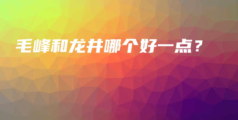 毛峰和龙井哪个好一点？插图