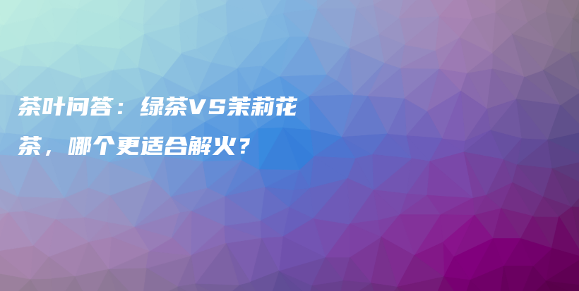 茶叶问答：绿茶VS茉莉花茶，哪个更适合解火？插图