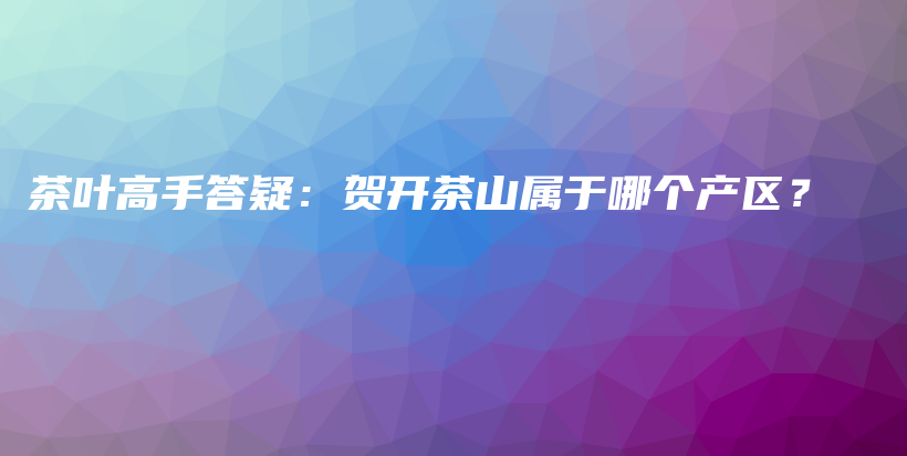 茶叶高手答疑：贺开茶山属于哪个产区？插图