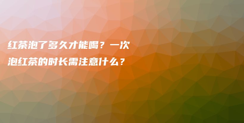 红茶泡了多久才能喝？一次泡红茶的时长需注意什么？插图