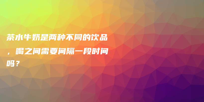 茶水牛奶是两种不同的饮品，喝之间需要间隔一段时间吗？插图