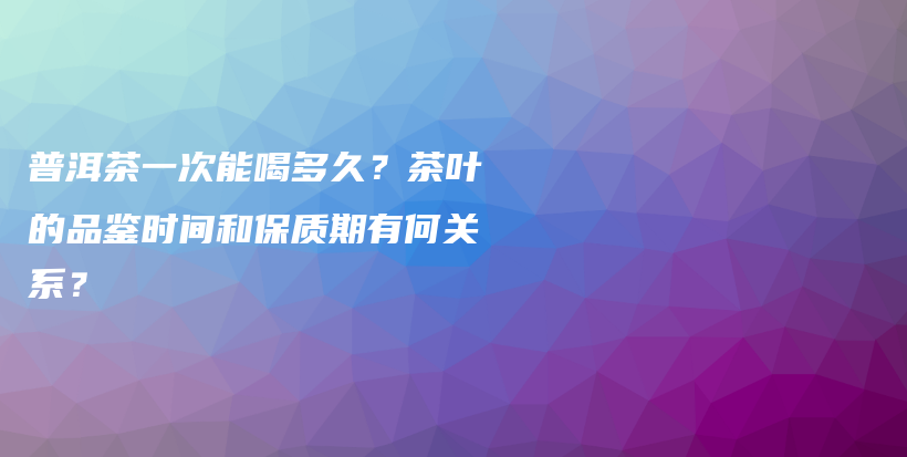 普洱茶一次能喝多久？茶叶的品鉴时间和保质期有何关系？插图