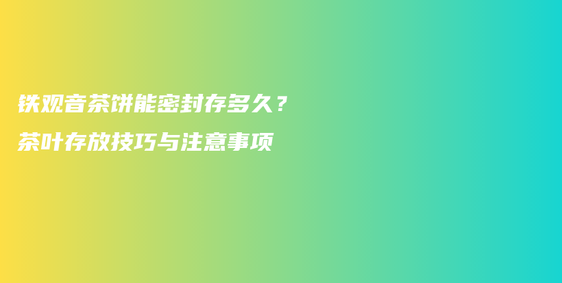 铁观音茶饼能密封存多久？茶叶存放技巧与注意事项插图