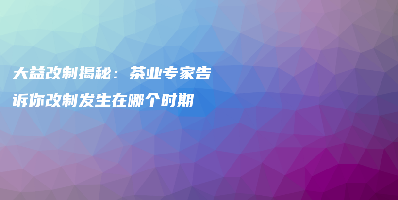 大益改制揭秘：茶业专家告诉你改制发生在哪个时期插图