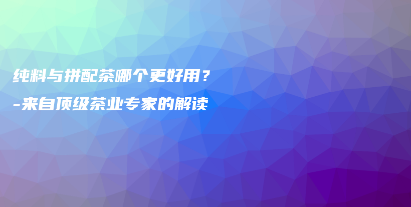 纯料与拼配茶哪个更好用？-来自顶级茶业专家的解读插图