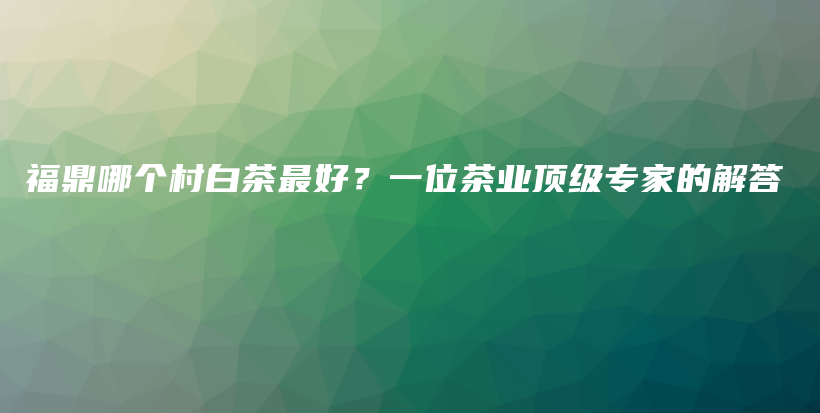 福鼎哪个村白茶最好？一位茶业顶级专家的解答插图