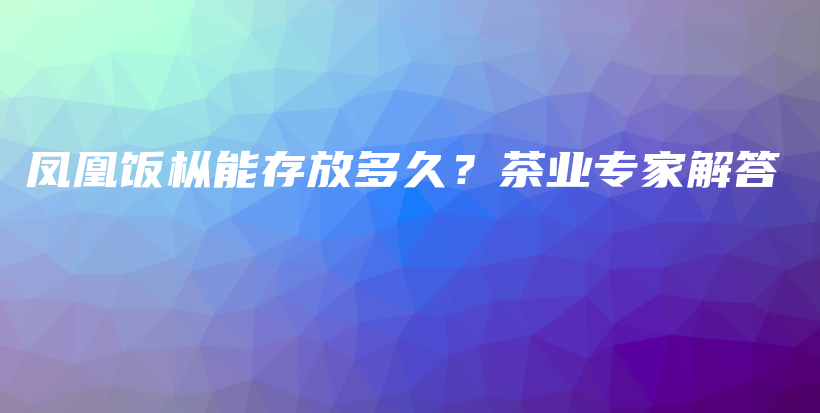 凤凰饭枞能存放多久？茶业专家解答插图