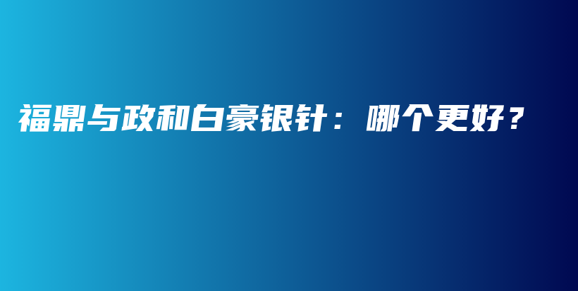 福鼎与政和白豪银针：哪个更好？插图